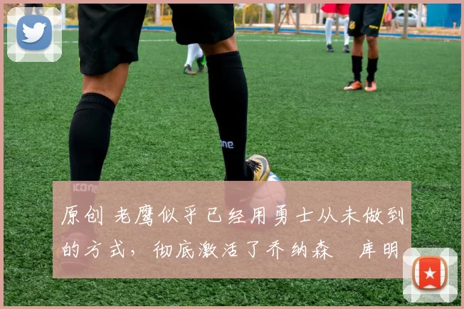 原创 老鹰似乎已经用勇士从未做到的方式,彻底激活了乔纳森・库明加