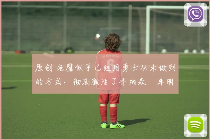 原创 老鹰似乎已经用勇士从未做到的方式，彻底激活了乔纳森・库明加