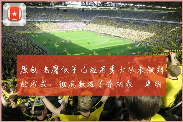 原创 老鹰似乎已经用勇士从未做到的方式，彻底激活了乔纳森・库明加