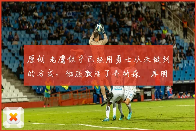 原创 老鹰似乎已经用勇士从未做到的方式,彻底激活了乔纳森・库明加