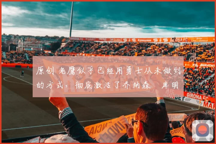 原创 老鹰似乎已经用勇士从未做到的方式,彻底激活了乔纳森・库明加