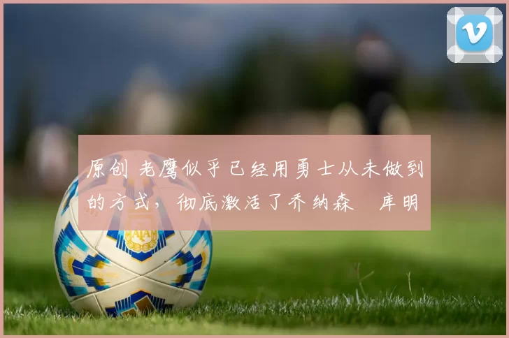 原创 老鹰似乎已经用勇士从未做到的方式,彻底激活了乔纳森・库明加