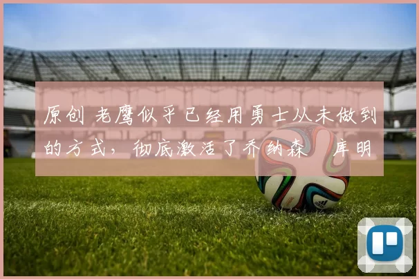 原创 老鹰似乎已经用勇士从未做到的方式,彻底激活了乔纳森・库明加