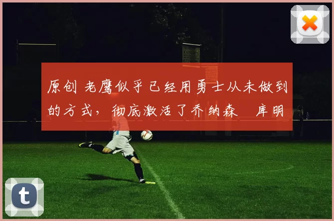 原创 老鹰似乎已经用勇士从未做到的方式,彻底激活了乔纳森・库明加