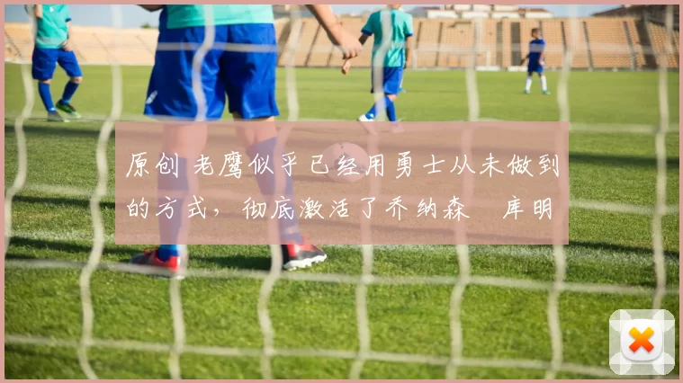 原创 老鹰似乎已经用勇士从未做到的方式,彻底激活了乔纳森・库明加