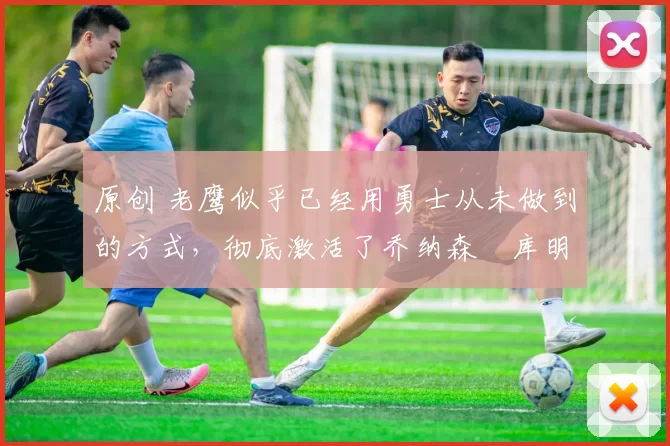 原创 老鹰似乎已经用勇士从未做到的方式,彻底激活了乔纳森・库明加