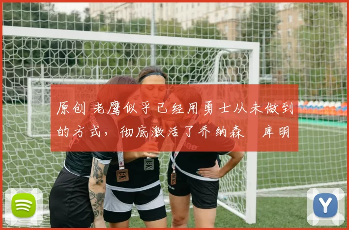 原创 老鹰似乎已经用勇士从未做到的方式,彻底激活了乔纳森・库明加