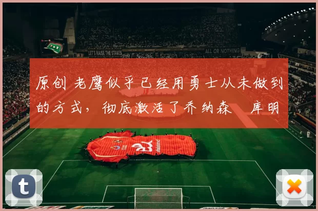 原创 老鹰似乎已经用勇士从未做到的方式,彻底激活了乔纳森・库明加