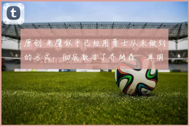 原创 老鹰似乎已经用勇士从未做到的方式,彻底激活了乔纳森・库明加