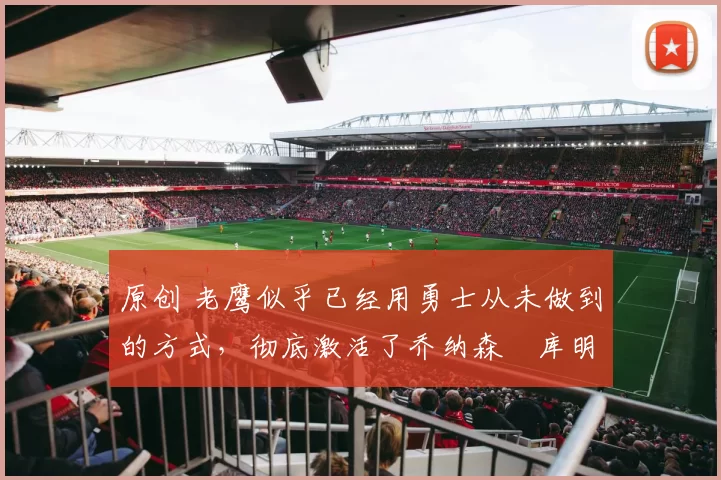 原创 老鹰似乎已经用勇士从未做到的方式，彻底激活了乔纳森・库明加