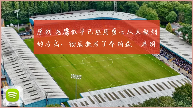 原创 老鹰似乎已经用勇士从未做到的方式,彻底激活了乔纳森・库明加