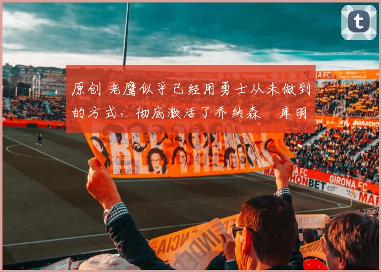 原创 老鹰似乎已经用勇士从未做到的方式,彻底激活了乔纳森・库明加