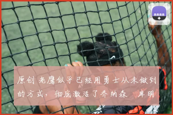 原创 老鹰似乎已经用勇士从未做到的方式，彻底激活了乔纳森・库明加