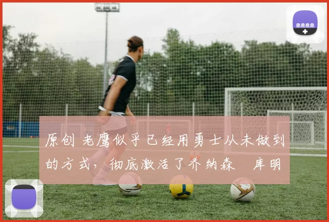 原创 老鹰似乎已经用勇士从未做到的方式,彻底激活了乔纳森・库明加