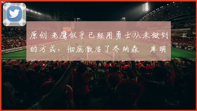 原创 老鹰似乎已经用勇士从未做到的方式,彻底激活了乔纳森・库明加