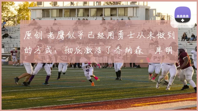 原创 老鹰似乎已经用勇士从未做到的方式,彻底激活了乔纳森・库明加