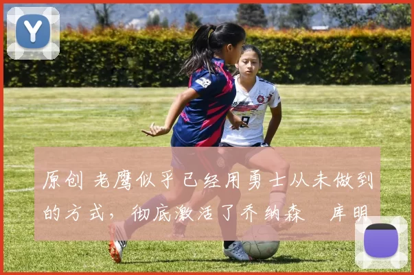 原创 老鹰似乎已经用勇士从未做到的方式,彻底激活了乔纳森・库明加