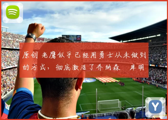 原创 老鹰似乎已经用勇士从未做到的方式，彻底激活了乔纳森・库明加