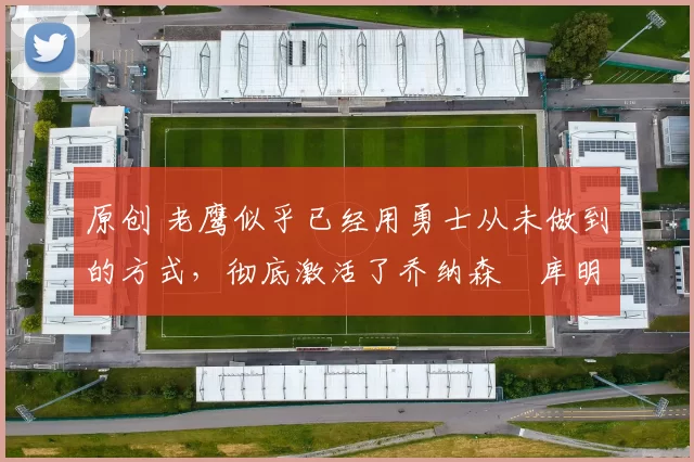 原创 老鹰似乎已经用勇士从未做到的方式,彻底激活了乔纳森・库明加