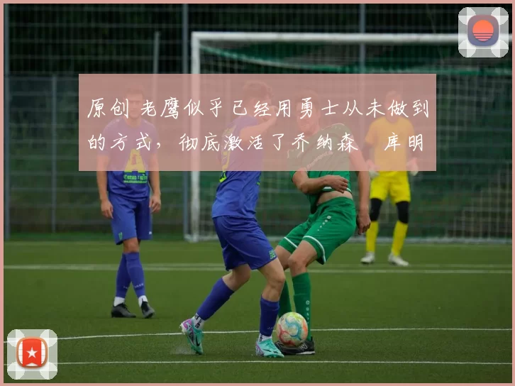 原创 老鹰似乎已经用勇士从未做到的方式,彻底激活了乔纳森・库明加