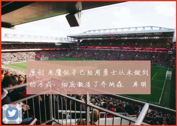 原创 老鹰似乎已经用勇士从未做到的方式，彻底激活了乔纳森・库明加