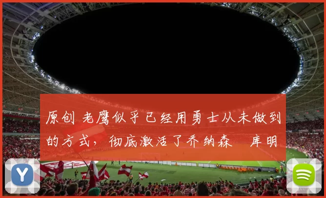 原创 老鹰似乎已经用勇士从未做到的方式,彻底激活了乔纳森・库明加