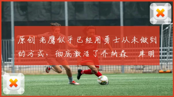 原创 老鹰似乎已经用勇士从未做到的方式，彻底激活了乔纳森・库明加