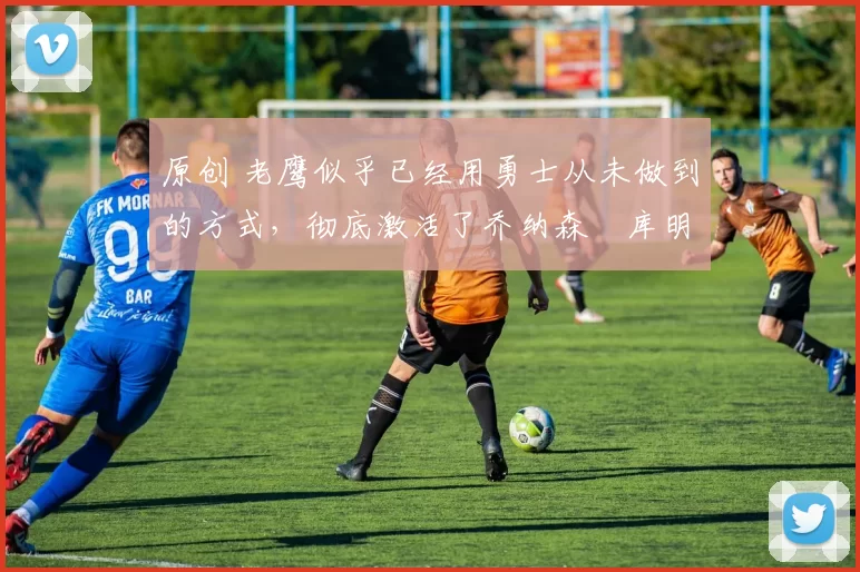 原创 老鹰似乎已经用勇士从未做到的方式,彻底激活了乔纳森・库明加