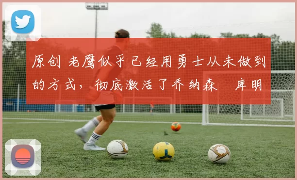 原创 老鹰似乎已经用勇士从未做到的方式，彻底激活了乔纳森・库明加