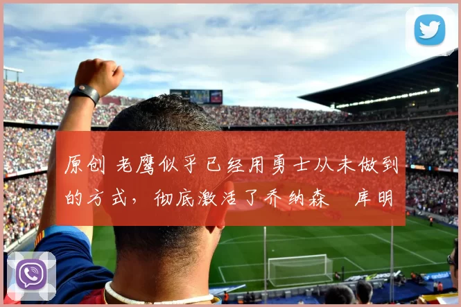 原创 老鹰似乎已经用勇士从未做到的方式,彻底激活了乔纳森・库明加