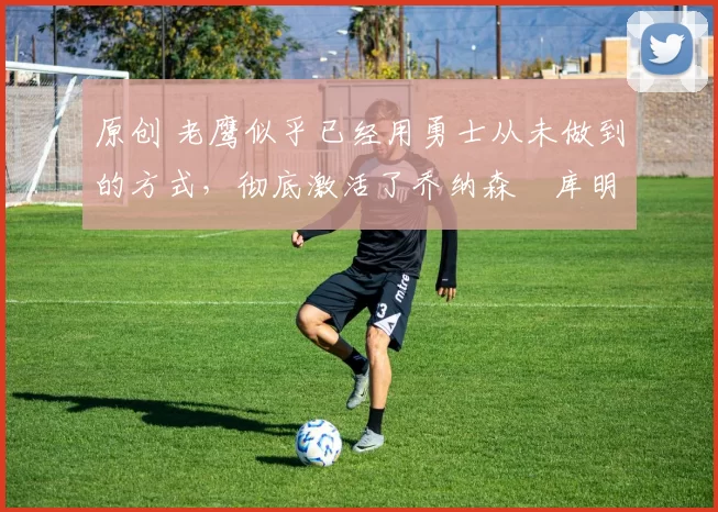 原创 老鹰似乎已经用勇士从未做到的方式,彻底激活了乔纳森・库明加