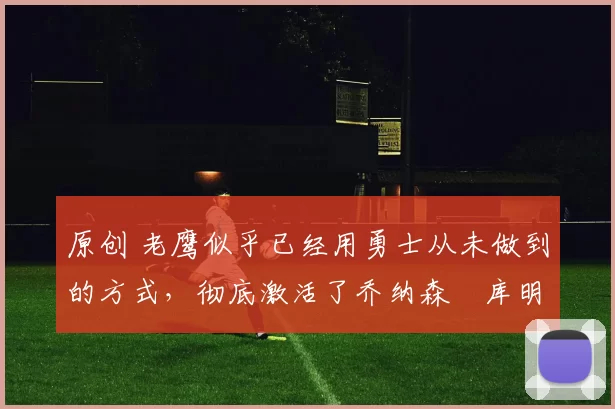 原创 老鹰似乎已经用勇士从未做到的方式,彻底激活了乔纳森・库明加