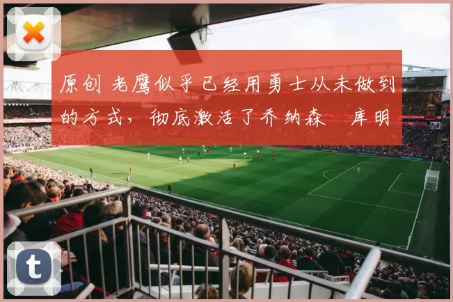 原创 老鹰似乎已经用勇士从未做到的方式,彻底激活了乔纳森・库明加