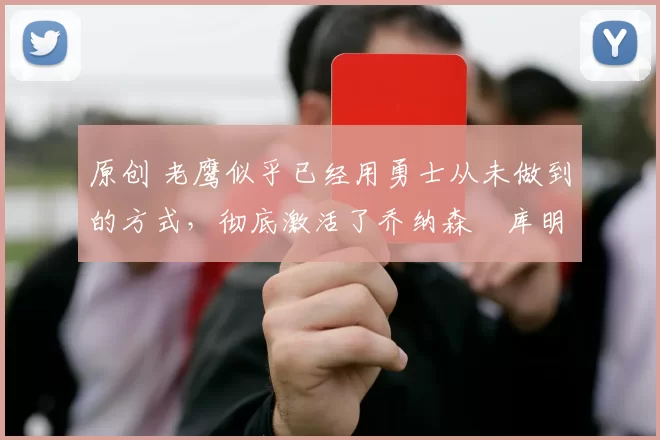 原创 老鹰似乎已经用勇士从未做到的方式，彻底激活了乔纳森・库明加