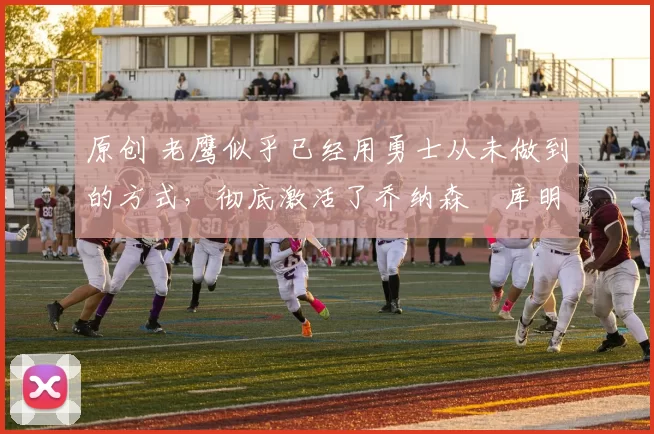 原创 老鹰似乎已经用勇士从未做到的方式,彻底激活了乔纳森・库明加