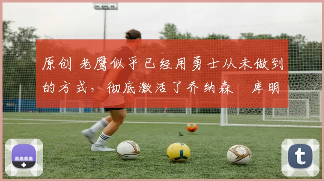 原创 老鹰似乎已经用勇士从未做到的方式，彻底激活了乔纳森・库明加