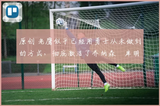 原创 老鹰似乎已经用勇士从未做到的方式,彻底激活了乔纳森・库明加