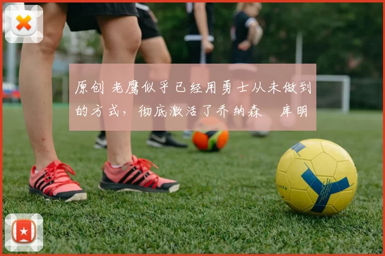 原创 老鹰似乎已经用勇士从未做到的方式，彻底激活了乔纳森・库明加