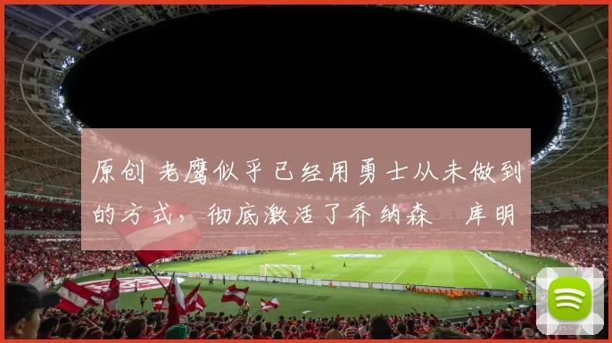 原创 老鹰似乎已经用勇士从未做到的方式,彻底激活了乔纳森・库明加