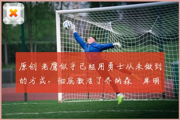 原创 老鹰似乎已经用勇士从未做到的方式,彻底激活了乔纳森・库明加