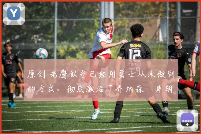原创 老鹰似乎已经用勇士从未做到的方式,彻底激活了乔纳森・库明加