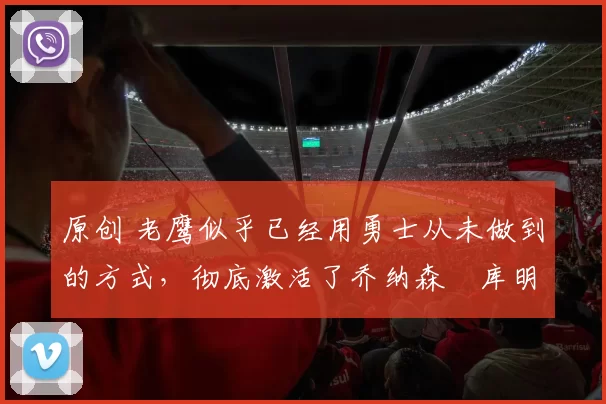 原创 老鹰似乎已经用勇士从未做到的方式,彻底激活了乔纳森・库明加