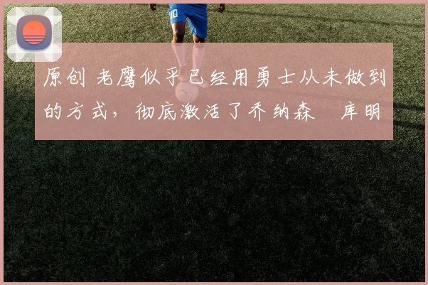原创 老鹰似乎已经用勇士从未做到的方式，彻底激活了乔纳森・库明加