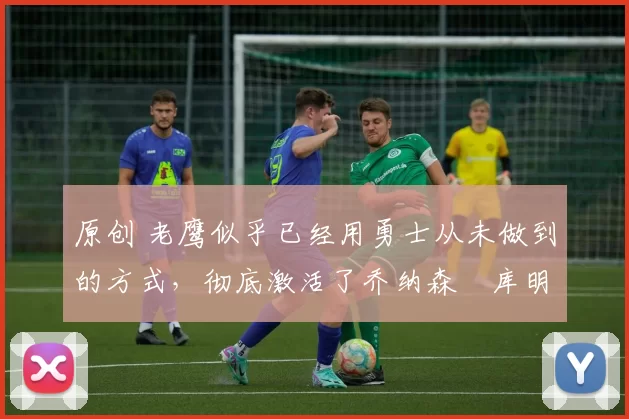 原创 老鹰似乎已经用勇士从未做到的方式，彻底激活了乔纳森・库明加