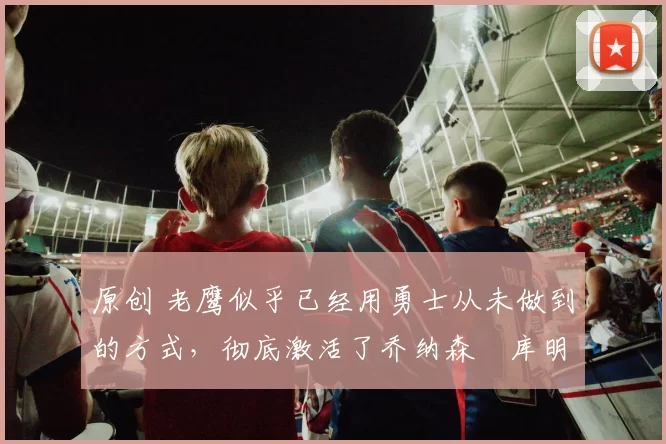 原创 老鹰似乎已经用勇士从未做到的方式，彻底激活了乔纳森・库明加