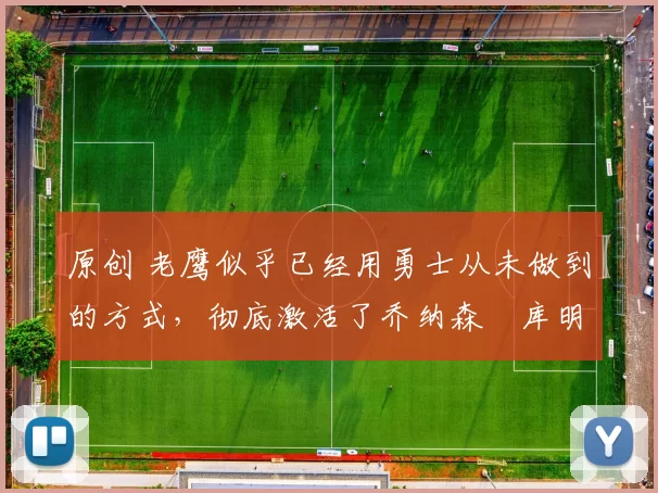 原创 老鹰似乎已经用勇士从未做到的方式,彻底激活了乔纳森・库明加