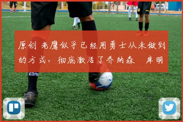 原创 老鹰似乎已经用勇士从未做到的方式,彻底激活了乔纳森・库明加