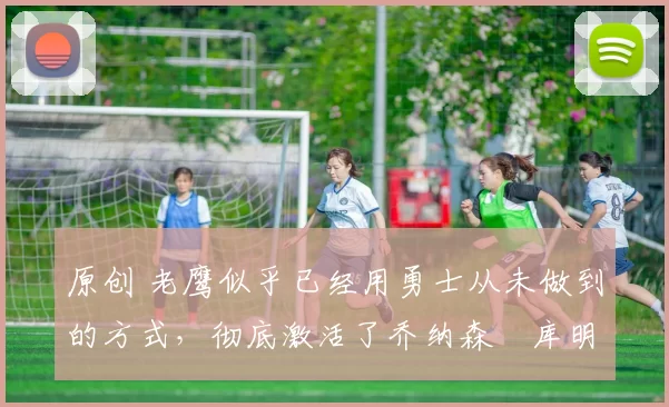 原创 老鹰似乎已经用勇士从未做到的方式,彻底激活了乔纳森・库明加