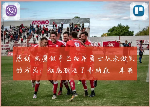 原创 老鹰似乎已经用勇士从未做到的方式，彻底激活了乔纳森・库明加