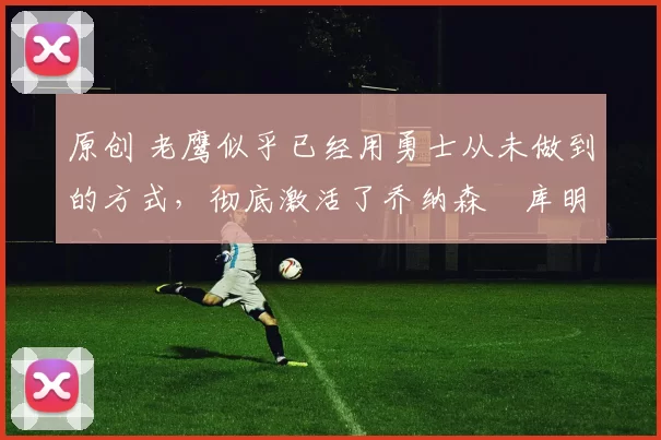 原创 老鹰似乎已经用勇士从未做到的方式,彻底激活了乔纳森・库明加